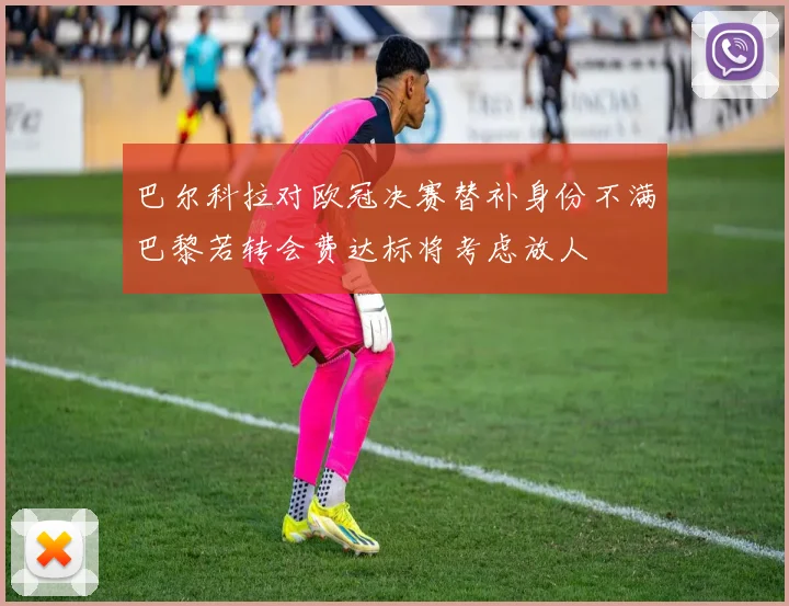 巴尔科拉对欧冠决赛替补身份不满巴黎若转会费达标将考虑放人