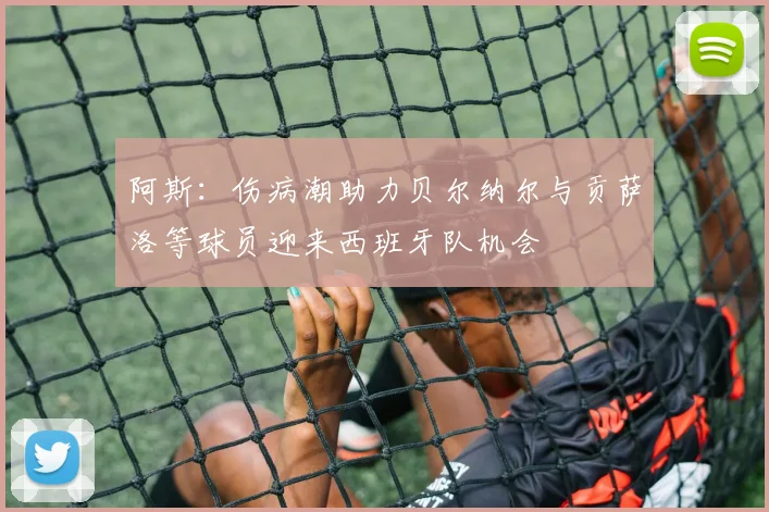 阿斯：伤病潮助力贝尔纳尔与贡萨洛等球员迎来西班牙队机会