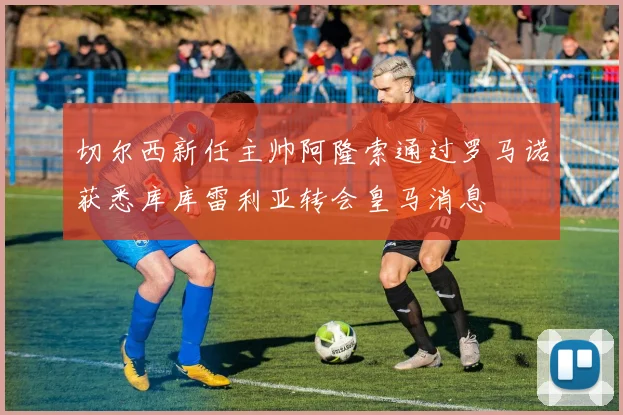 切尔西新任主帅阿隆索通过罗马诺获悉库库雷利亚转会皇马消息