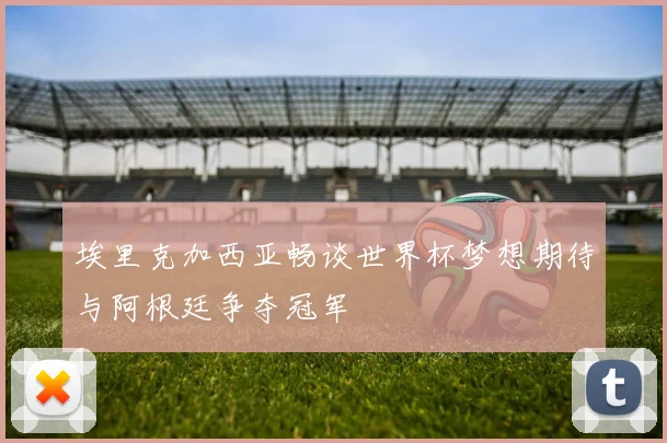 埃里克加西亚畅谈世界杯梦想期待与阿根廷争夺冠军