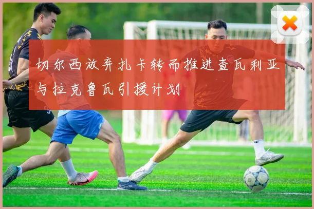 切尔西放弃扎卡转而推进查瓦利亚与拉克鲁瓦引援计划