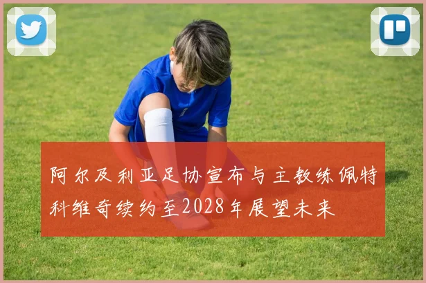 阿尔及利亚足协宣布与主教练佩特科维奇续约至2028年展望未来