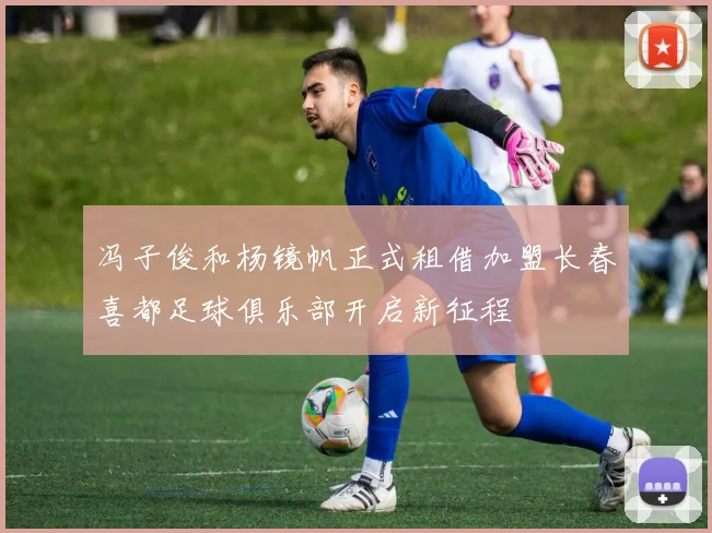 冯子俊和杨镜帆正式租借加盟长春喜都足球俱乐部开启新征程