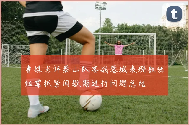 鲁媒点评泰山队客战蓉城表现教练组需抓紧间歇期进行问题总结