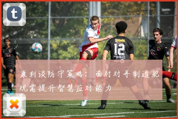 康利谈防守策略：面对对手制造犯规需提升智慧应对能力
