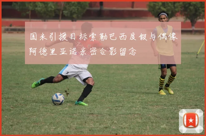 国米引援目标索勒巴西度假与偶像阿德里亚诺亲密合影留念
