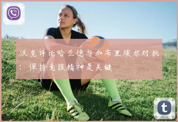 沃克评论哈兰德与加布里埃尔对抗：保持竞技精神是关键