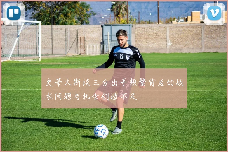 史蒂文斯谈三分出手频繁背后的战术问题与机会创造不足