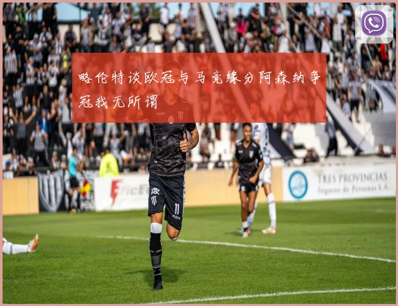 略伦特谈欧冠与马竞缘分阿森纳争冠我无所谓