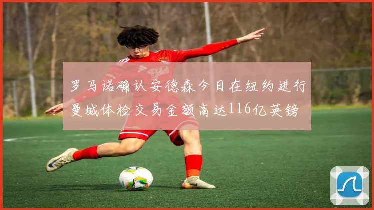 罗马诺确认安德森今日在纽约进行曼城体检交易金额高达116亿英镑
