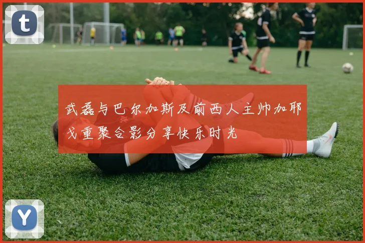 武磊与巴尔加斯及前西人主帅加耶戈重聚合影分享快乐时光