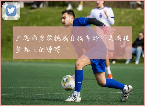 王思雨勇敢挑战自我年龄不是我追梦路上的障碍