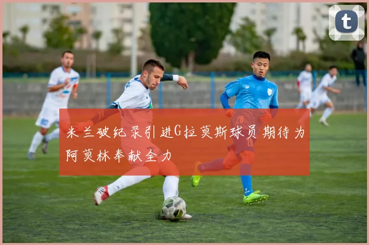 米兰破纪录引进G拉莫斯球员期待为阿莫林奉献全力