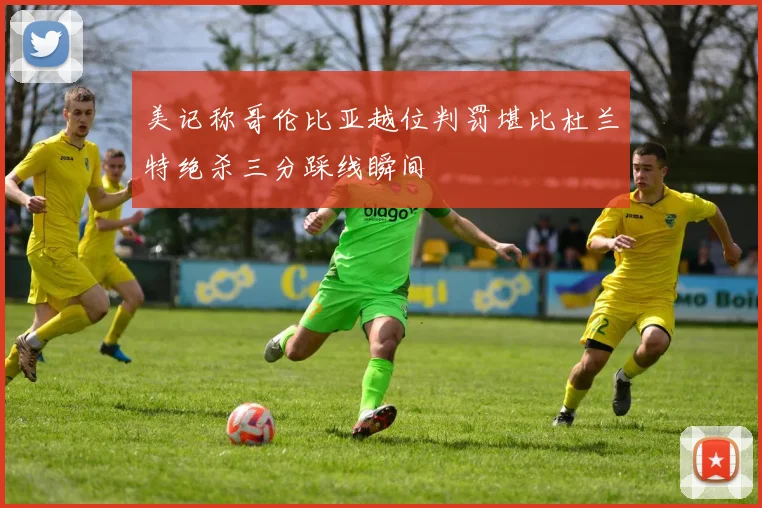 美记称哥伦比亚越位判罚堪比杜兰特绝杀三分踩线瞬间