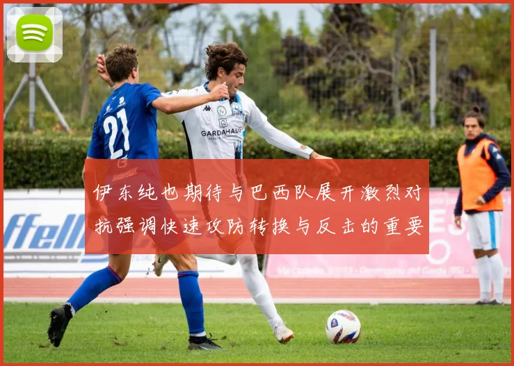 伊东纯也期待与巴西队展开激烈对抗强调快速攻防转换与反击的重要性