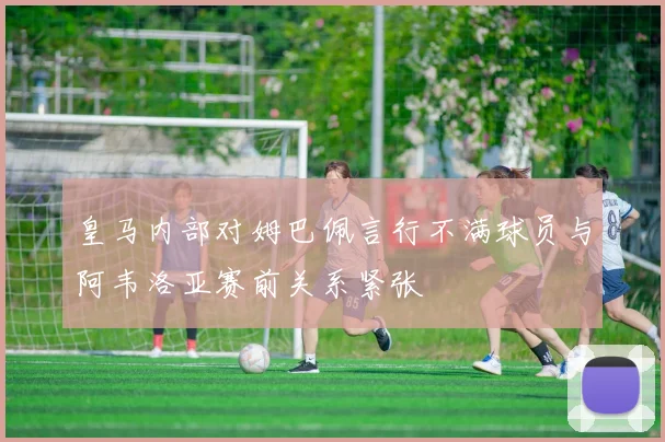 皇马内部对姆巴佩言行不满球员与阿韦洛亚赛前关系紧张