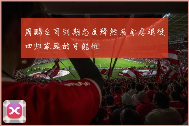 周鹏合同到期态度释然或考虑退役回归家庭的可能性