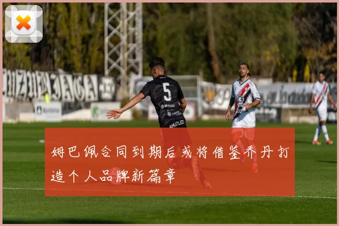 姆巴佩合同到期后或将借鉴乔丹打造个人品牌新篇章