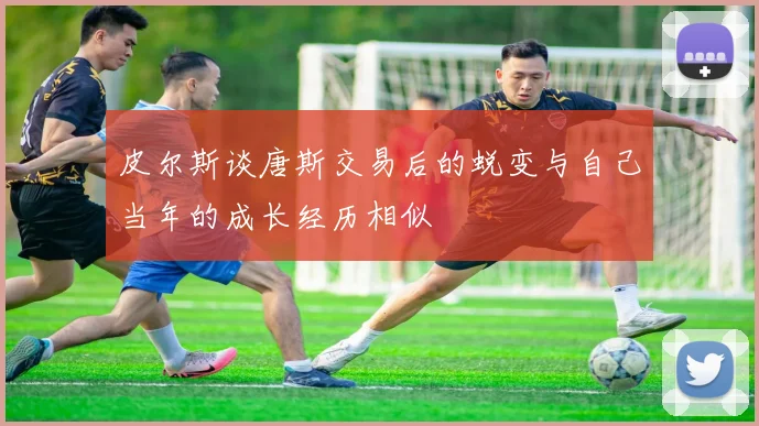 皮尔斯谈唐斯交易后的蜕变与自己当年的成长经历相似