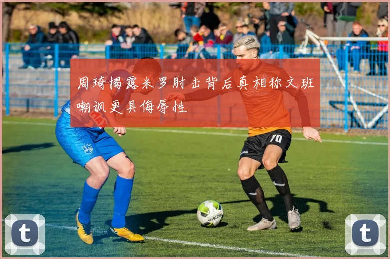 周琦揭露米罗肘击背后真相称文班嘲讽更具侮辱性