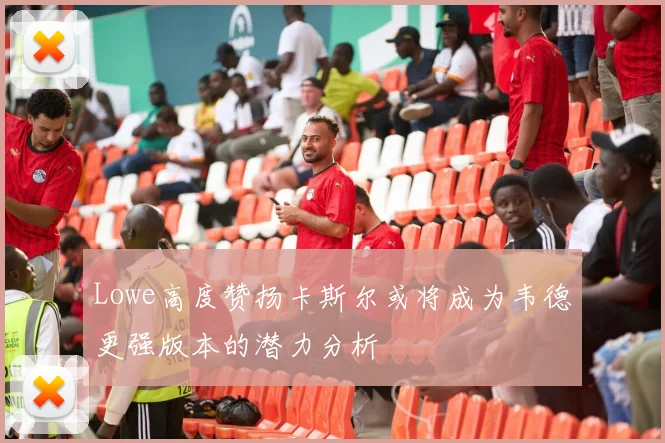 Lowe高度赞扬卡斯尔或将成为韦德更强版本的潜力分析